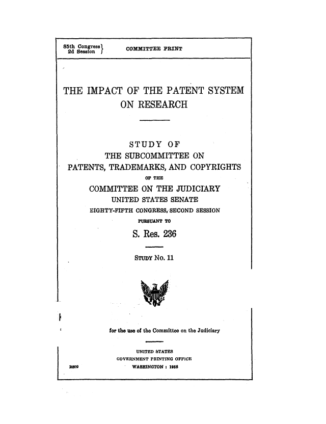handle is hein.intprop/impactpsr0001 and id is 1 raw text is: 85th Congress  COMMITTEE PRINT
2d Session   O
THE IMPACT OF THE PATENT SYSTEM
ON RESEARCH
STUDY OF
THE SUBCOMMITTEE ON
PATENTS, TRADEMARKS, AND COPYRIGHTS
OF THE
COMMITTEE ON THE JUDICIARY
UNITED STATES SENATE
EIGHTY-FIFTH CONGRESS., SECOND SESSION
PURBUANT TO
S. Res. 236
STUDY No. 11

for the use of the Committee on the Judiciary

UNITED STATES
GOVERNMENT PRINTING OFFICE
WASHINGTON : 195S


