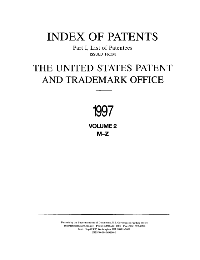 handle is hein.intprop/indpat0002 and id is 1 raw text is: INDEX OF PATENTS
Part I, List of Patentees
ISSUED FROM
THE UNITED STATES PATENT
AND TRADEMARK OFFICE
1997
VOLUME 2
M-Z

For sale by the Superintendent of Documents, U.S. Government Printing Office
Internet: bookstore.gpo.gov Phone: (202) 512-1800 Fax: (202) 512-2250
Mail: Stop SSOP, Washington, DC 20401-0001
ISBN 0-16-049800-7


