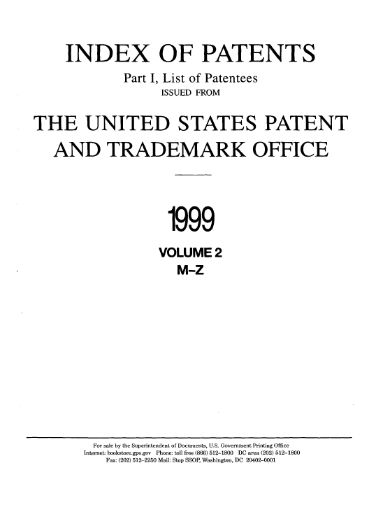 handle is hein.intprop/indpat0008 and id is 1 raw text is: INDEX OF PATENTS
Part I, List of Patentees
ISSUED FROM
THE UNITED STATES PATENT
AND TRADEMARK OFFICE
1999
VOLUME 2
M-Z

For sale by the Superintendent of Documents, U.S. Government Printing Office
Internet: bookstore.gpo.gov Phone: toll free (866) 512-1800 DC area (202) 512-1800
Fax: (202) 512-2250 Mail: Stop SSOP, Washington, DC 20402-0001


