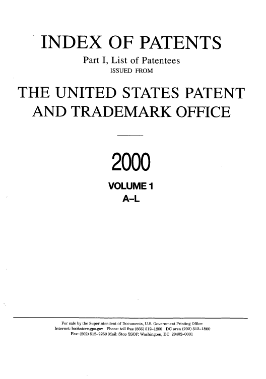 handle is hein.intprop/indpat0010 and id is 1 raw text is: INDEX OF PATENTS
Part I, List of Patentees
ISSUED FROM
THE UNITED STATES PATENT
AND TRADEMARK OFFICE
2000
VOLUME 1
A-L

For sale by the Superintendent of Documents, U.S. Government Printing Office
Internet: bookstore.gpo.gov Phone: toll free (866) 512-1800 DC area (202) 512-1800
Fax: (202) 512-2250 Mail: Stop SSOP, Washington, DC 20402-0001


