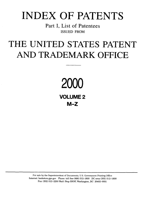 handle is hein.intprop/indpat0011 and id is 1 raw text is: INDEX OF PATENTS
Part I, List of Patentees
ISSUED FROM
THE UNITED STATES PATENT
AND TRADEMARK OFFICE
2000
VOLUME 2
M-Z

For sale by the Superintendent of Documents, U.S. Government Printing Office
Internet: bookstore.gpo.gov Phone: toll free (866) 512-1800 DC area (202) 512-1800
Fax: (202) 512-2250 Mail: Stop SSOP, Washington, DC 20402-0001


