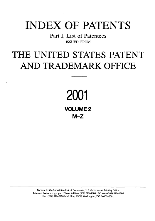 handle is hein.intprop/indpat0014 and id is 1 raw text is: INDEX OF PATENTS
Part I, List of Patentees
ISSUED FROM
THE UNITED STATES PATENT
AND TRADEMARK OFFICE
2001
VOLUME 2
M-Z

For sale by the Superintendent of Documents, U.S. Government Printing Office
Internet: bookstore.gpo.gov Phone: toll free (866) 512-1800 DC area (202) 512-1800
Fax: (202) 512-2250 Mail: Stop SSOP, Washington, DC 20402-0001


