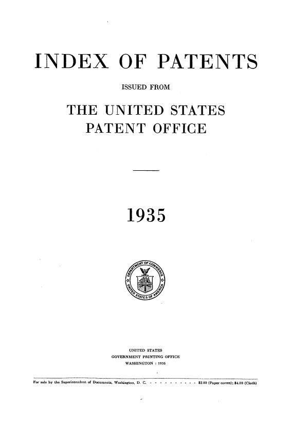 handle is hein.intprop/indpat0034 and id is 1 raw text is: INDEX OF PATENTS
ISSUED FROM
THE UNITED STATES
PATENT OFFICE
1935

UNITED STATES
GOVERNMENT PRINTING OFFICE
WASHINGTON : 1936

For sale by the Superintendent of Documents, Washington, D. C. - -- ---------  $2.00 (Paper covers); $4.00 (Cloth)


