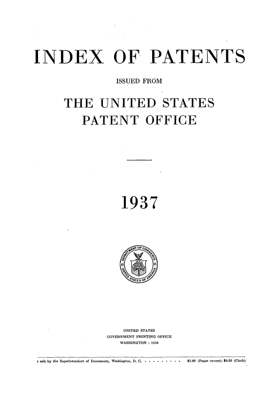 handle is hein.intprop/indpat0036 and id is 1 raw text is: INDEX OF PATENTS
ISSUED FROM
THE UNITED STATES
PATENT OFFICE
1937

UNITED STATES
GOVERNMENT PRINTING OFFICE
WASHINGTON : 1938

r sale by the Superintendent of Documents, Washington, D. C ---------------  $2.00 (Paper covers); $4.00 (Cloth)


