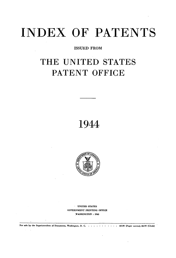 handle is hein.intprop/indpat0043 and id is 1 raw text is: INDEX OF PATENTS
ISSUED FROM
THE UNITED STATES
PATENT OFFICE
1944

UNITED STATES
GOVERNMENT PRINTING OFFICE
WASHINGTON : 1945

For sale by the Superintendent of Documents, Washington, D. C ..................... - $2.00 (Paper covers); $4.00 (Cloth)


