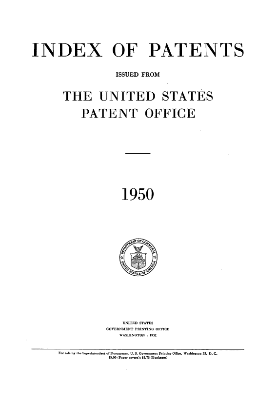 handle is hein.intprop/indpat0049 and id is 1 raw text is: INDEX

OF PATENTS

ISSUED FROM
THE UNITED STATES
PATENT OFFICE

1950

UNITED STATES
GOVERNMENT PRINTING OFFICE
WASHINGTON : 1951

For sale by the Superintendent of Documents, U. S. Government Printing Office, Washington 25, D. C.
$5.00 (Paper covers); $5.75 (Buckram)


