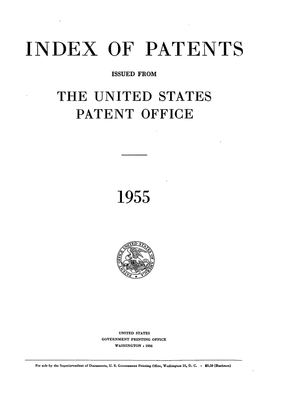 handle is hein.intprop/indpat0054 and id is 1 raw text is: INDEX OF PATENTS
ISSUED FROM
THE UNITED STATES
PATENT OFFICE
1955

UNITED STATES
GOVERNMENT PRINTING OFFICE
WASHINGTON t 1956

For safe by the Superintendent of Documents, U. S. Government Printing Office, Washington 25. D. C. - $3.50 (Buckram)


