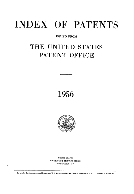 handle is hein.intprop/indpat0055 and id is 1 raw text is: ï»¿INDEX

OF

PATENTS

ISSUED FROM
THE UNITED STATES
PATENT OFFICE
1956

UNITED STATES
GOVERNMENT PRINTING OFFICE
WASHINGTON : 1957

For sale by the Superintendent of Documents, U. S. Government Printing Office, Washington 25, D. C. - Price $5.75 (Buckram)


