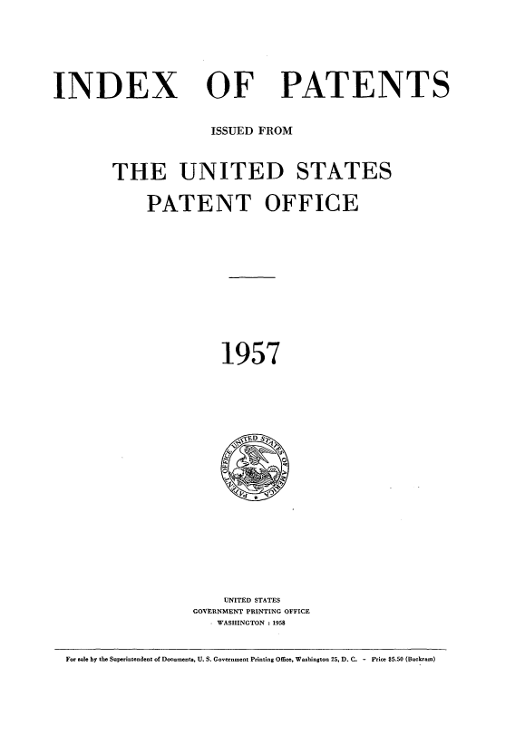 handle is hein.intprop/indpat0056 and id is 1 raw text is: INDEX

OF

PATENTS

ISSUED FROM
THE UNITED STATES
PATENT OFFICE
1957

UNITED STATES
GOVERNMENT PRINTING OFFICE
. WASHINGTON :1958

For sale by the Superintendent of Documents, U. S. Government Printing Office, Washington 25, D. C. - Price $5.50 (Buckram)


