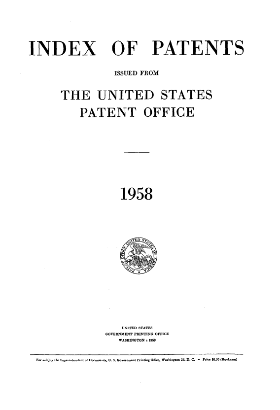 handle is hein.intprop/indpat0057 and id is 1 raw text is: INDEX

OF

PATENTS

ISSUED FROM
THE UNITED STATES
PATENT OFFICE
1958

UNITED STATES
GOVERNMENT PRINTING OFFICE
WASHINGTON : 1959

For saleby the Superintendent of Documents, U. S. Government Printing Office, Washington 25, D. C. - Price $6.00 (Buckram)


