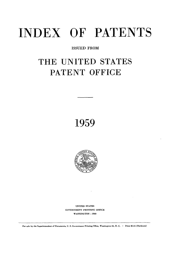 handle is hein.intprop/indpat0058 and id is 1 raw text is: INDEX

OF

PATENTS

ISSUED FROM
THE UNITED STATES
PATENT OFFICE
1959

UNITED STATES
GOVERNMENT PRINTING OFFICE
WASHINGTON :1960

For sale by the Superintendent of Documents. U. S. Government Printing Office. Washington 25. D. C. - Price $6.25 (Buckram)


