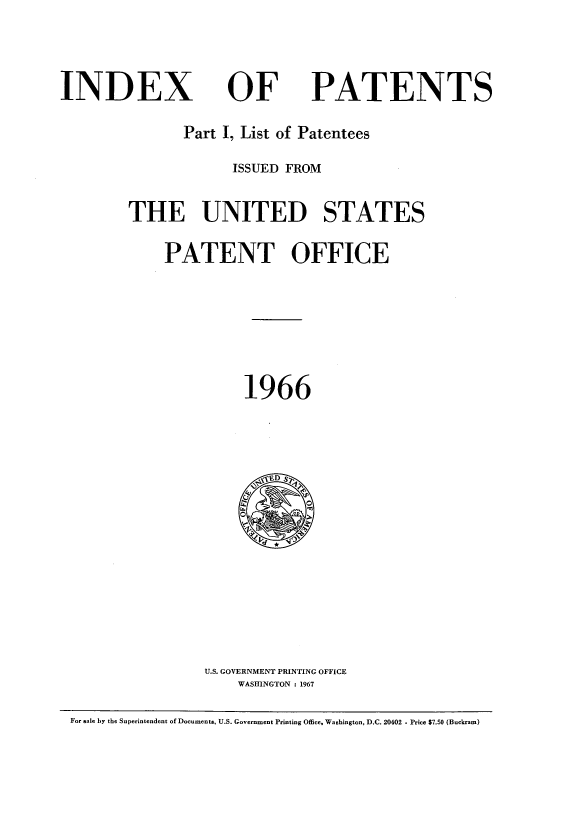 handle is hein.intprop/indpat0065 and id is 1 raw text is: ï»¿INDEX

OF

PATENTS

Part I, List of Patentees
ISSUED FROM
THE UNITED STATES
PATENT OFFICE
1966

U.S. GOVERNMENT PRINTING OFFICE
WASHINGTON :1967

For sale by the Superintendent of Documents, U.S. Government Printing Office, Washington, D.C. 20402 - Price $7.50 (Buckram)


