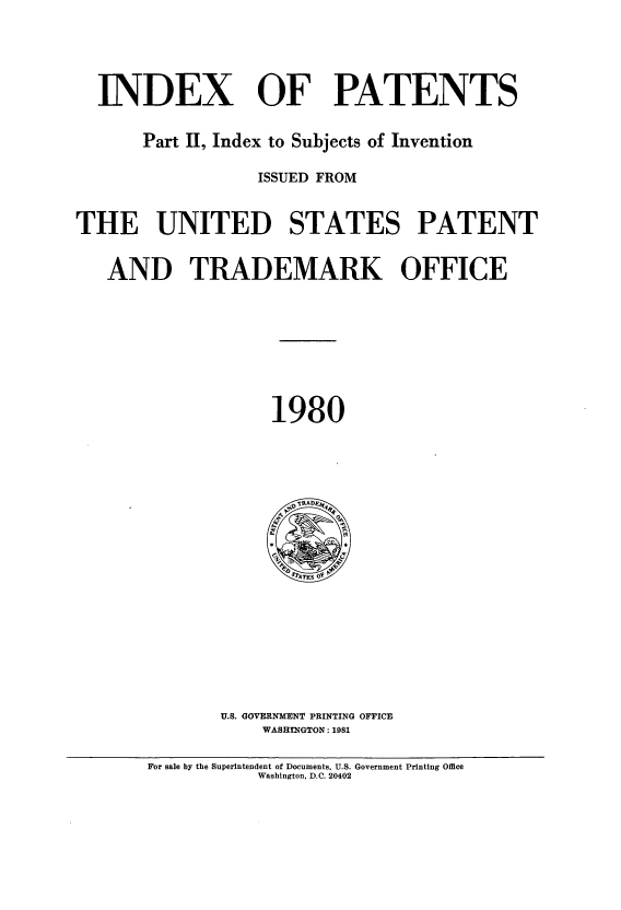 handle is hein.intprop/indpat0094 and id is 1 raw text is: INDEX OF PATENTS
Part II, Index to Subjects of Invention
ISSUED FROM
THE UNITED STATES PATENT
AND TRADEMARK OFFICE
1980

U.S. GOVERNMENT PRINTING OFFICE
WASHINGTON: 1981

For sale by the Superintendent of Documents, U.S. Government Printing Office
Washington, D.C. 20402


