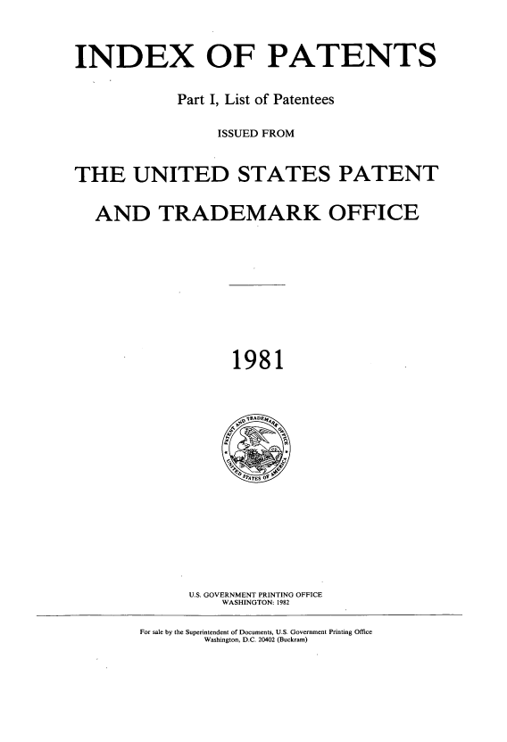 handle is hein.intprop/indpat0095 and id is 1 raw text is: INDEX OF PATENTS
Part I, List of Patentees
ISSUED FROM
THE UNITED STATES PATENT
AND TRADEMARK OFFICE

1981

U.S. GOVERNMENT PRINTING OFFICE
WASHINGTON: 1982

For sale by the Superintendent of Documents, U.S. Government Printing Office
Washington, D.C. 20402 (Buckram)


