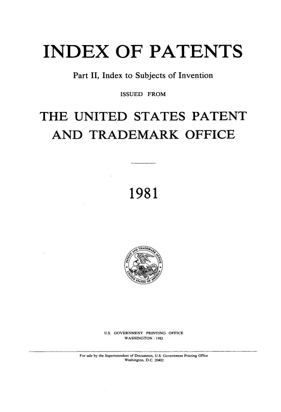 handle is hein.intprop/indpat0096 and id is 1 raw text is: INDEX OF PATENTS
Part II, Index to Subjects of Invention
ISSUED FROM
THE UNITED STATES PATENT
AND TRADEMARK OFFICE

1981

U.S. GOVERNMENT PRINTING OFFICE
WASHINGTON : 1982

For sale by the Superintendent of Documents, U.S. Government Printing Office
Washington, D.C. 20402


