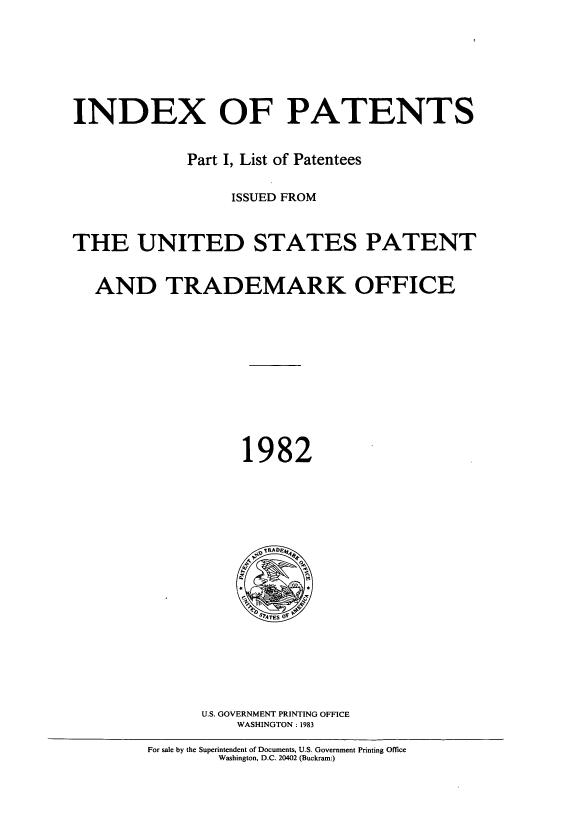 handle is hein.intprop/indpat0097 and id is 1 raw text is: INDEX OF PATENTS
Part I, List of Patentees
ISSUED FROM
THE UNITED STATES PATENT
AND TRADEMARK OFFICE
1982

U.S. GOVERNMENT PRINTING OFFICE
WASHINGTON: 1983

For sale by the Superintendent of Documents, U.S. Government Printing Office
Washington, D.C. 20402 (Buckram:)


