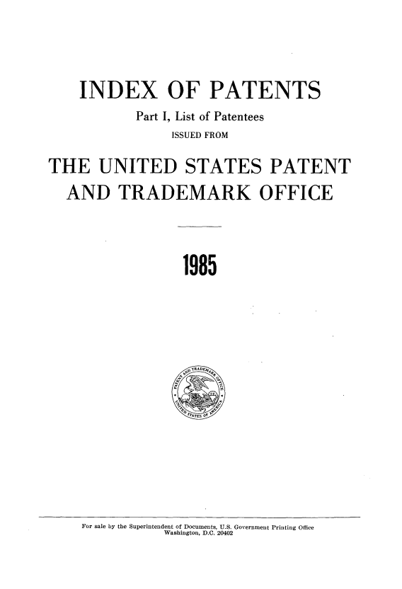 handle is hein.intprop/indpat0104 and id is 1 raw text is: INDEX OF PATENTS
Part I, List of Patentees
ISSUED FROM
THE UNITED STATES PATENT
AND TRADEMARK OFFICE
1985

For sale by the Superintendent of Documents, U.S. Government Printing Office
Washington, D.C. 20402


