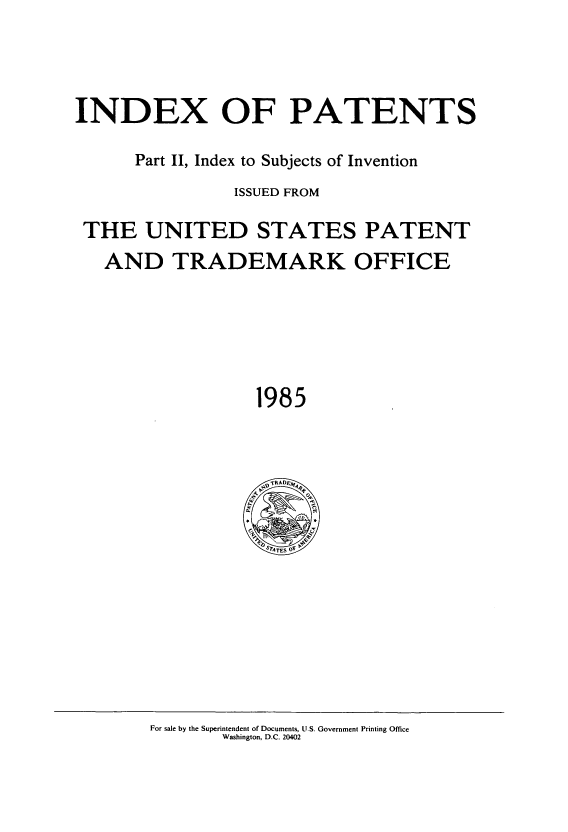 handle is hein.intprop/indpat0105 and id is 1 raw text is: INDEX OF PATENTS
Part II, Index to Subjects of Invention
ISSUED FROM
THE UNITED STATES PATENT
AND TRADEMARK OFFICE
1985

For sale by the Superintendent of Documents, U.S. Government Printing Office
Washington, D.C. 20402


