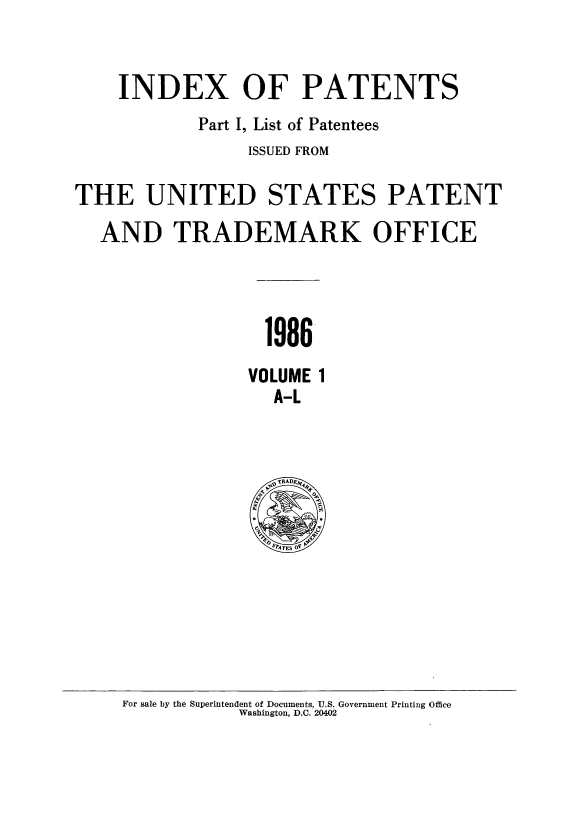 handle is hein.intprop/indpat0106 and id is 1 raw text is: INDEX OF PATENTS
Part I, List of Patentees
ISSUED FROM
THE UNITED STATES PATENT
AND TRADEMARK OFFICE
1986
VOLUME 1
A-L

For sale by the Superintendent of Documents, U.S. Government Printing Office
Washington, D.C. 20402


