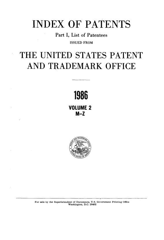 handle is hein.intprop/indpat0107 and id is 1 raw text is: INDEX OF PATENTS
Part I, List of Patentees
ISSUED FROM
THE UNITED STATES PATENT
AND TRADEMARK OFFICE
1986
VOLUME 2
M-Z

For sale by the Superintendent of Documents, U.S. Government Printing Office
Washington, D.C. 20402


