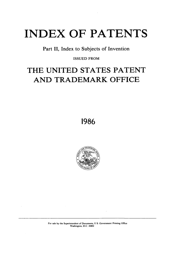 handle is hein.intprop/indpat0108 and id is 1 raw text is: INDEX OF PATENTS
Part II, Index to Subjects of Invention
ISSUED FROM
THE UNITED STATES PATENT
AND TRADEMARK OFFICE
1986

For sale by the Superintendent of Documents, U.S. Government Printing Office
Washington, D.C. 20402


