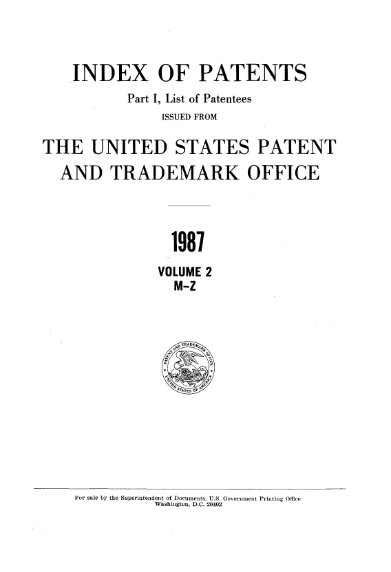 handle is hein.intprop/indpat0110 and id is 1 raw text is: INDEX OF PATENTS
Part I, List of Patentees
ISSUED FROM
THE UNITED STATES PATENT
AND TRADEMARK OFFICE
1987
VOLUME 2
M-Z

For sale by the Superintendent of Documents. U.S. Government Printing Office
Washington, D.C. 20402


