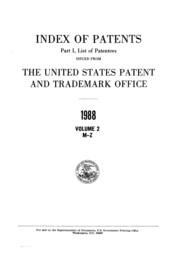 handle is hein.intprop/indpat0113 and id is 1 raw text is: INDEX OF PATENTS
Part I, List of Patentees
ISSUED FROM
THE UNITED STATES PATENT
AND TRADEMARK OFFICE
1988
VOLUME 2
M-Z

For sale by the Superintendent of Documents, U.S. Government Printing Office
Washington, D.C. 20402



