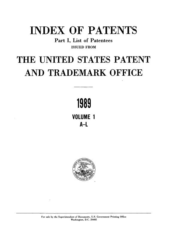 handle is hein.intprop/indpat0115 and id is 1 raw text is: INDEX OF PATENTS
Part I, List of Patentees
ISSUED FROM
THE UNITED STATES PATENT
AND TRADEMARK OFFICE
1989
VOLUME 1
A-L

For sale by the Superintendent of Documents, U.S. Government Printing Office
Washington, D.C. 20402


