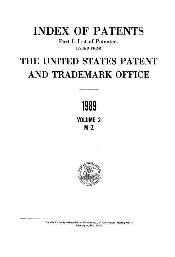 handle is hein.intprop/indpat0116 and id is 1 raw text is: INDEX OF PATENTS
Part I, List of Patentees
ISSUED FROM
THE UNITED STATES PATENT
AND TRADEMARK OFFICE
1989
VOLUME 2
M-Z

For sale by the Superintendent of Documents, U.S. Government Printing Office
Washington, D.C. 20402



