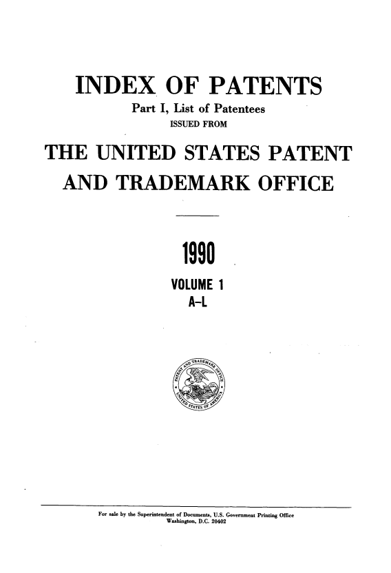 handle is hein.intprop/indpat0118 and id is 1 raw text is: INDEX OF PATENTS
Part I, List of Patentees
ISSUED FROM
THE UNITED STATES PATENT
AND TRADEMARK OFFICE
1990
VOLUME 1
A-L

For sale by the Superintendent of Documents, U.S. Government Printing Office
Washington, D.C. 20402


