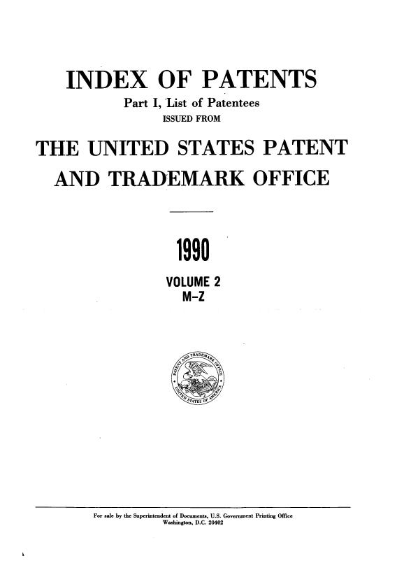 handle is hein.intprop/indpat0119 and id is 1 raw text is: INDEX OF PATENTS
Part I, 'List of Patentees
ISSUED FROM
THE UNITED STATES PATENT
AND TRADEMARK OFFICE
1990
VOLUME 2
M-Z

For sale by the Superintendent of Documents, U.S. Government Printing Office
Washington, D.C. 20402



