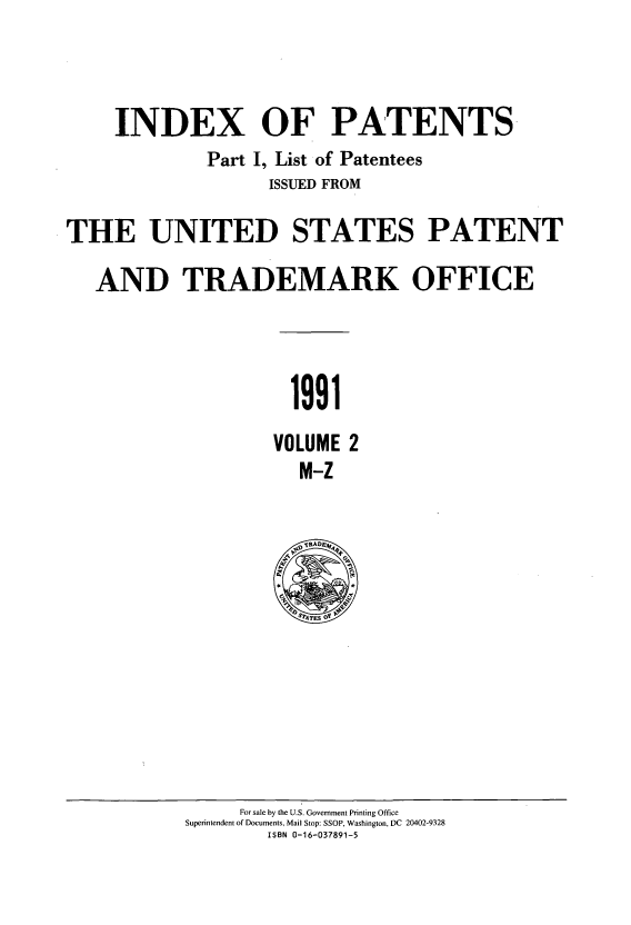 handle is hein.intprop/indpat0122 and id is 1 raw text is: INDEX OF PATENTS.
Part I, List of Patentees
ISSUED FROM
THE UNITED STATES PATENT
AND TRADEMARK OFFICE

1991

VOLUME
M-Z

For sale by the U.S. Government Printing Office
Superintendent of Documents, Mail Stop: SSOP, Washington, DC 20402-9328
ISBN 0-16-037891-5


