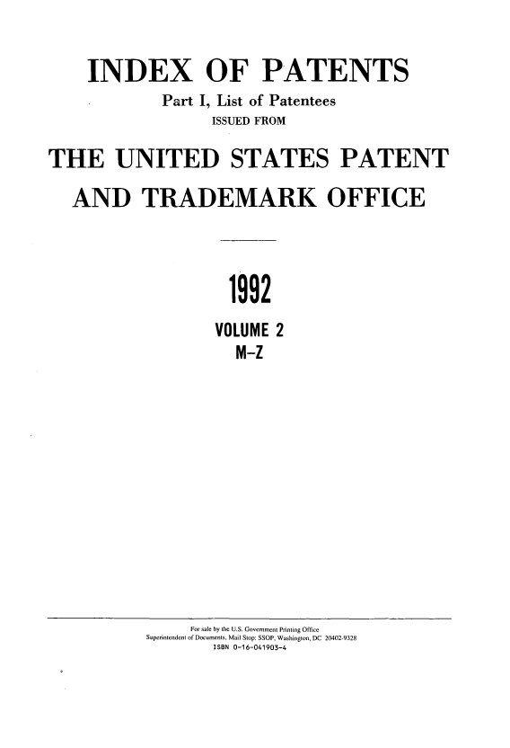 handle is hein.intprop/indpat0125 and id is 1 raw text is: INDEX OF PATENTS
Part I, List of Patentees
ISSUED FROM
THE UNITED STATES PATENT
AND TRADEMARK OFFICE
1992
VOLUME 2
M-Z

For sale by the U.S. Government Printing Office
Superintendent of Documents, Mail Stop: SSOP, Washington, DC 20402-9328
ISBN 0-16-041903-4


