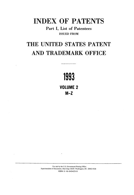handle is hein.intprop/indpat0127 and id is 1 raw text is: ï»¿INDEX OF PATENTS
Part I, List of Patentees
ISSUED FROM
THE UNITED STATES PATENT
AND TRADEMARK OFFICE
1993
VOLUME 2
M-Z

For sale by the U.S. Government Printing Office
Superintendent of Documents, Mail Stop: SSOP, Washington, DC 20402-9328
ISBN 0-16-045423-9


