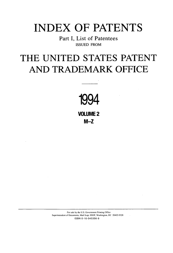 handle is hein.intprop/indpat0130 and id is 1 raw text is: INDEX OF PATENTS
Part I, List of Patentees
ISSUED FROM
THE UNITED STATES PATENT
AND TRADEMARK OFFICE
1994
VOWME 2
M-Z

For sale by the U.S. Government Printing Office
Superintendent of Documents, Mail Siop: SSOP, Washington, DC 20402-9328
ISBN 0-16-045356-9


