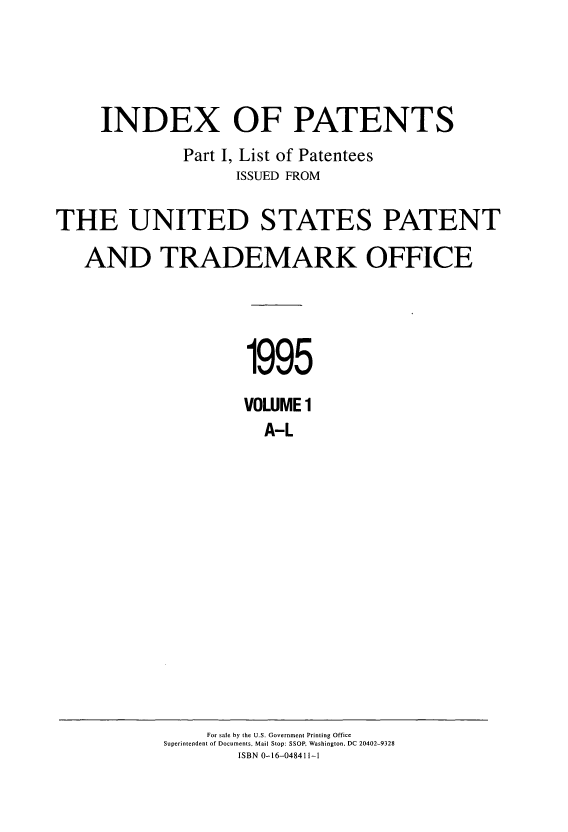 handle is hein.intprop/indpat0132 and id is 1 raw text is: INDEX OF PATENTS
Part I, List of Patentees
ISSUED FROM
THE UNITED STATES PATENT
AND TRADEMARK OFFICE
1995
VOLUME 1
A-L

For sale by the U.S. Government Printing Office
Superintendent of Documents, Mail Stop: SSOP Washington, DC 20402-9328
ISBN 0-16-048411-1


