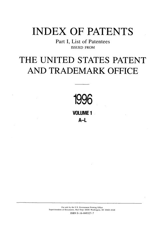 handle is hein.intprop/indpat0135 and id is 1 raw text is: INDEX OF PATENTS
Part I, List of Patentees
ISSUED FROM
THE UNITED STATES PATENT
AND TRADEMARK OFFICE
1996
VOLUME 1
A-L

For sale by the U.S. Government Printing Office
Superintendent of Documents, Mail Stop: SSOP, Washington, DC 20402-9328
ISBN 0-16-049327-7


