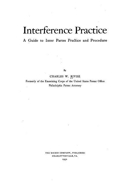 handle is hein.intprop/infepicep0001 and id is 1 raw text is: Interference Practice
A Guide to Inter Partes Pra6tice and Procedure
By
CHARLES W. RIVISE
Formerly of the Examining Corps of the United States Patent Office
Philadelphia Patent Attorney

THE MICHIE COMPANY, PUBLISHERS
CHARLOTTESVILLE, VA.
1932


