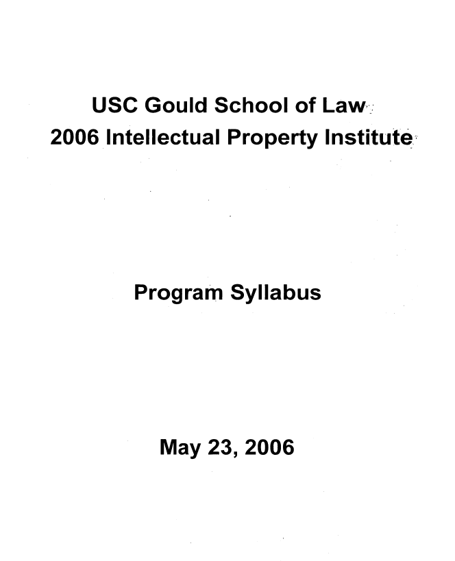 handle is hein.intprop/intpi2006 and id is 1 raw text is: 


    USC Gould School of Law.
2006 Intellectual Property Institute





       Program Syllabus





          May 23, 2006


