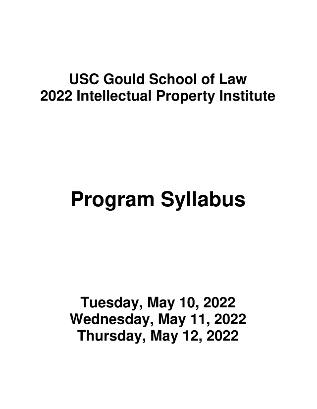 handle is hein.intprop/intpi2022 and id is 1 raw text is: USC Gould School of Law
2022 Intellectual Property Institute
Program Syllabus
Tuesday, May 10, 2022
Wednesday, May 11, 2022
Thursday, May 12, 2022


