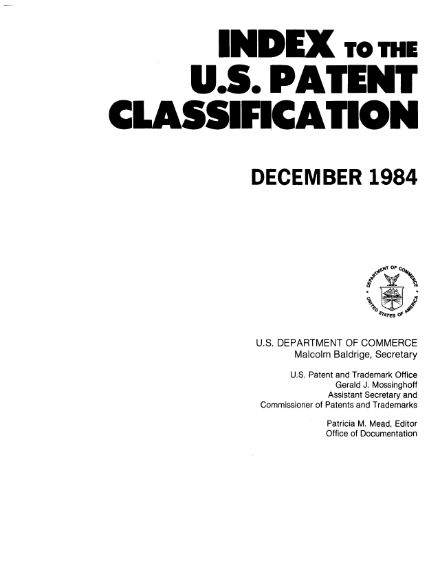 handle is hein.intprop/inuspacl1984 and id is 1 raw text is: 



               INDEX TO THE


           U.S. PATENT


CLASSIFICATION




                    DECEMBER 1984


U.S. DEPARTMENT OF COMMERCE
     Malcolm Baldrige, Secretary

     U.S. Patent and Trademark Office
           Gerald J. Mossinghoff
           Assistant Secretary and
 Commissioner of Patents and Trademarks

          Patricia M. Mead, Editor
          Office of Documentation


