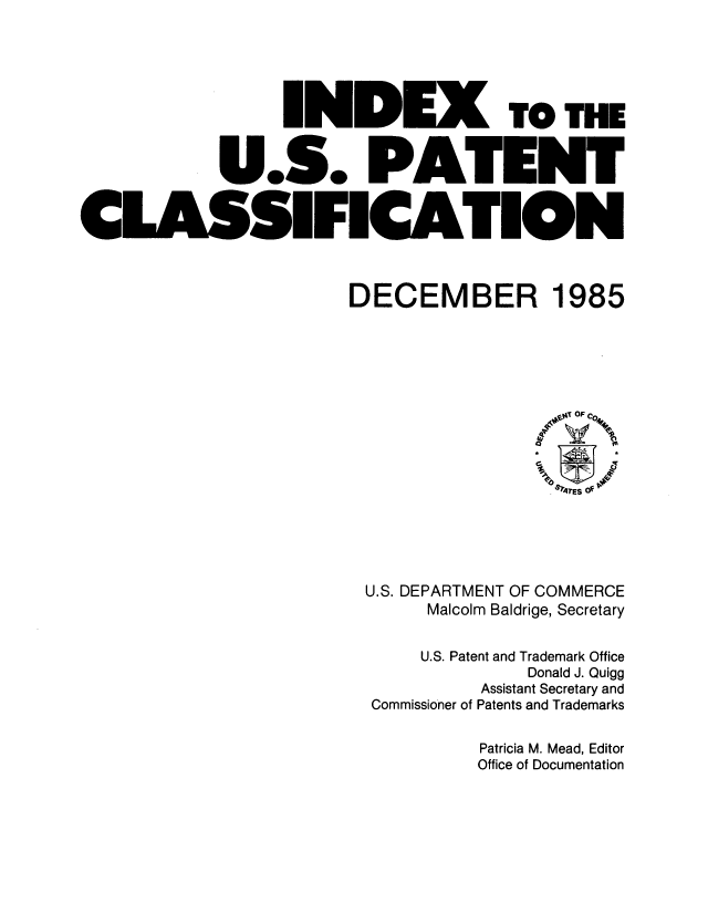 handle is hein.intprop/inuspacl1985 and id is 1 raw text is: 








             U.S. PAl


CLASSIFICAl


TO THE


DECEMBER 1985


U.S. DEPARTMENT OF COMMERCE
      Malcolm Baldrige, Secretary

      U.S. Patent and Trademark Office
               Donald J. Quigg
           Assistant Secretary and
 Commissioner of Patents and Trademarks

           Patricia M. Mead, Editor
           Office of Documentation


