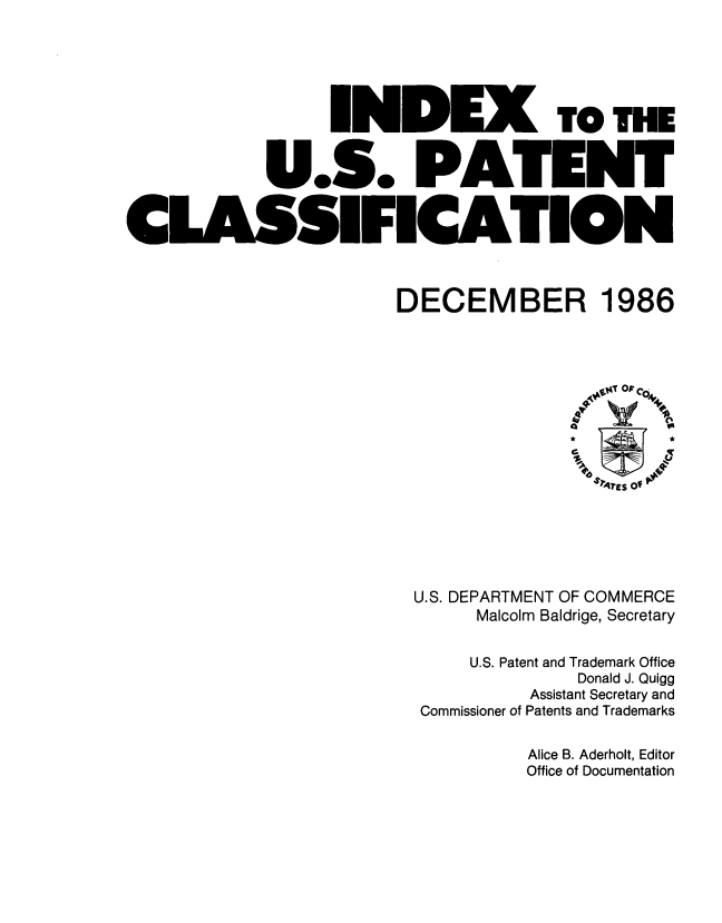 handle is hein.intprop/inuspacl1986 and id is 1 raw text is: 









              U.S. PA


CLASSIFICA'


TO THE


DECEMBER 1986


U.S. DEPARTMENT OF COMMERCE
      Malcolm Baldrige, Secretary


      U.S. Patent and Trademark Office
                Donald J. Quigg
           Assistant Secretary and
 Commissioner of Patents and Trademarks


Alice B. Aderholt, Editor
Office of Documentation


