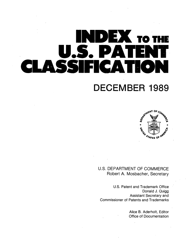 handle is hein.intprop/inuspacl1989 and id is 1 raw text is: 






                   NDI)


             U.S. PA'


CLASSIFICA'


TO THE


DECEMBER 1989


U.S. DEPARTMENT OF COMMERCE
   Robert A. Mosbacher, Secretary

     U.S. Patent and Trademark Office
               Donald J. Quigg
           Assistant Secretary and
 Commissioner of Patents and Trademarks

          Alice B. Aderholt, Editor
          Office of Documentation


