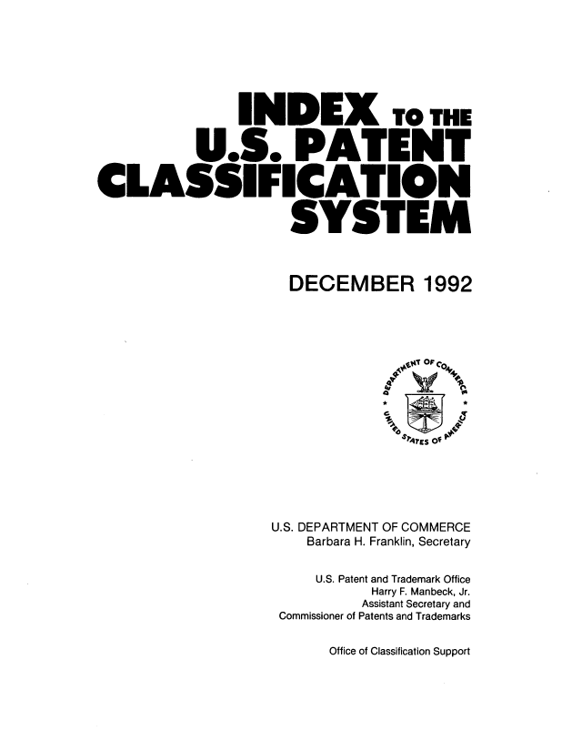 handle is hein.intprop/inuspacl1992 and id is 1 raw text is: 







               INDEX TO THE

          U.S. PATENT

CLASSIFICATION

                    SYSTEM



                    DECEMBER 1992










                                *, rs?  O






                  U.S. DEPARTMENT OF COMMERCE
                      Barbara H. Franklin, Secretary


                      U.S. Patent and Trademark Office
                             Harry F. Manbeck, Jr.
                             Assistant Secretary and
                   Commissioner of Patents and Trademarks


Office of Classification Support


