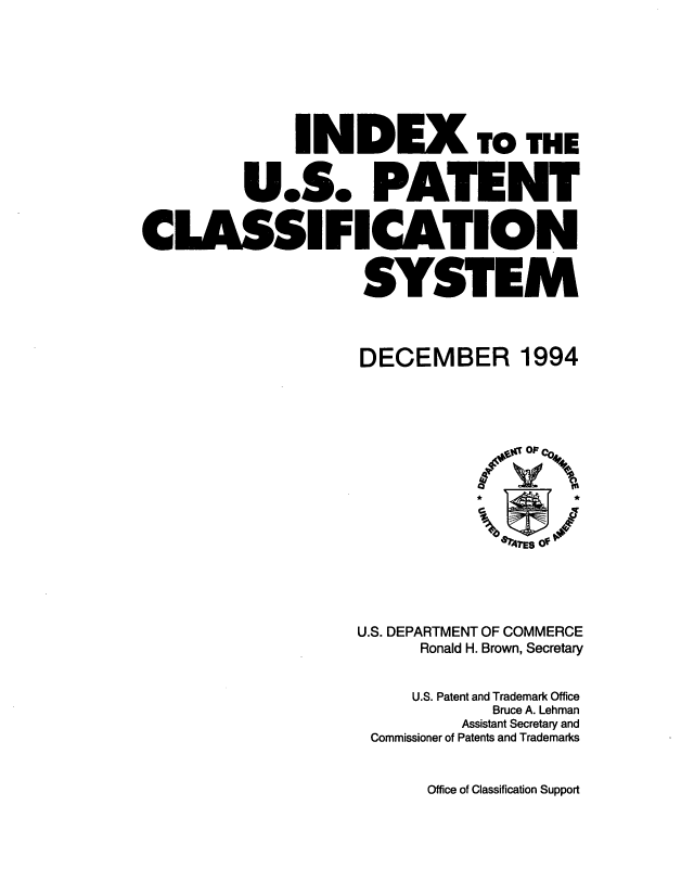 handle is hein.intprop/inuspacl1994 and id is 1 raw text is: 







              INDEX To THE


         U.S. PATENT


CLASSIFICATION


                    SYSTEM


DECEMBER


1994


U.S. DEPARTMENT OF COMMERCE
      Ronald H. Brown, Secretary


      U.S. Patent and Trademark Office
            Bruce A. Lehman
         Assistant Secretary and
 Commissioner of Patents and Trademarks


Office of Classification Support


