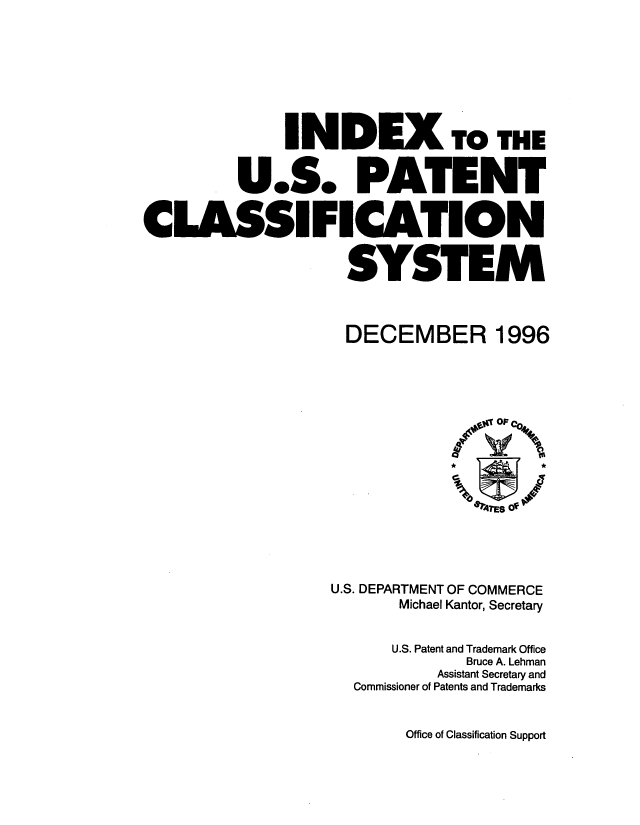 handle is hein.intprop/inuspacl1996 and id is 1 raw text is: 







              INDEX TO THE


         U.S. PATENT


CLASSIFICATION


                    SYSTEM


DECEMBER


1996


U.S. DEPARTMENT OF COMMERCE
       Michael Kantor, Secretary


       U.S. Patent and Trademark Office
             Bruce A. Lehman
          Assistant Secretary and
  Commissioner of Patents and Trademarks


Office of Classification Support


