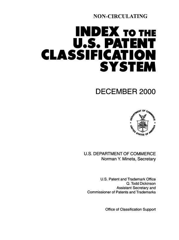 handle is hein.intprop/inuspacl2000 and id is 1 raw text is: 

NON-CIRCULATING


           INDEX TO THE

           U.S. PATENT

CLASSIFICATION

                  SYSTEM



                  DECEMBER 2000


U.S. DEPARTMENT OF COMMERCE
     Norman Y. Mineta, Secretary



     U.S. Patent and Trademark Office
             Q. Todd Dickinson
          Assistant Secretary and
 Commissioner of Patents and Trademarks


Office of Classification Support


