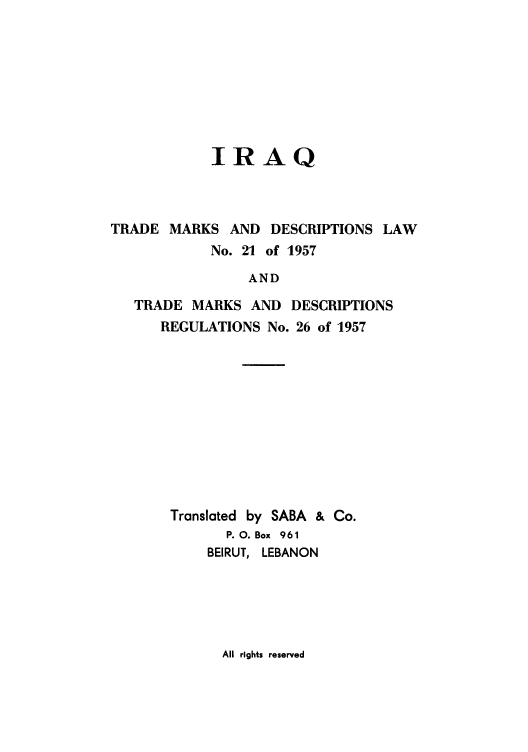 handle is hein.intprop/iraqtma0001 and id is 1 raw text is: IRAQ
TRADE MARKS AND DESCRIPTIONS LAW
No. 21 of 1957
AND
TRADE MARKS AND DESCRIPTIONS
REGULATIONS No. 26 of 1957

Translated by SABA & Co.
P. 0. Box 961
BEIRUT, LEBANON

All rights reserved


