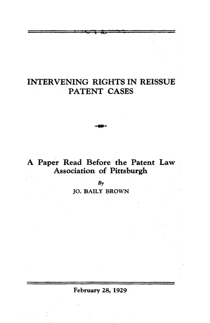 handle is hein.intprop/irrpc0001 and id is 1 raw text is: 







INTERVENING RIGHTS IN REISSUE
         PATENT CASES







A Paper Read  Before the Patent Law
      Association of Pittsburgh
                By
          JO. BAILY BROWN


February 28, 1929


